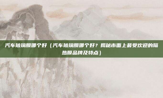 汽车玻璃膜哪个好（汽车玻璃膜哪个好？揭秘市面上最受欢迎的隔热膜品牌及特点）