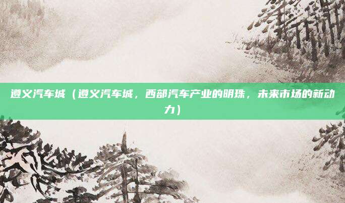 遵义汽车城（遵义汽车城，西部汽车产业的明珠，未来市场的新动力）