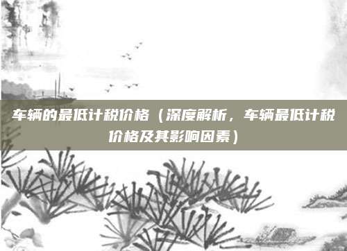 车辆的最低计税价格（深度解析，车辆最低计税价格及其影响因素）