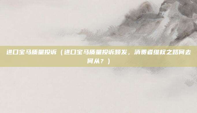 进口宝马质量投诉（进口宝马质量投诉频发，消费者维权之路何去何从？）