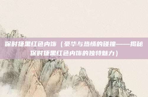 保时捷黑红色内饰（豪华与热情的碰撞——揭秘保时捷黑红色内饰的独特魅力）