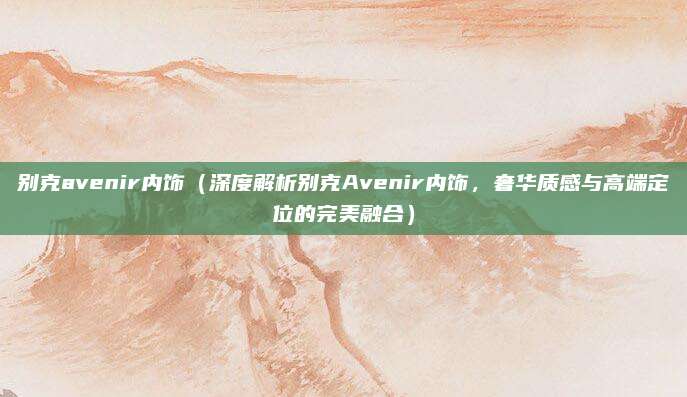 别克avenir内饰（深度解析别克Avenir内饰，奢华质感与高端定位的完美融合）