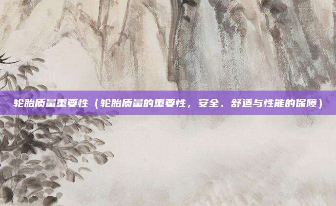 轮胎质量重要性（轮胎质量的重要性，安全、舒适与性能的保障）