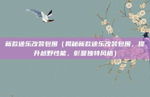 新款途乐改装包围（揭秘新款途乐改装包围，提升越野性能，彰显独特风格）