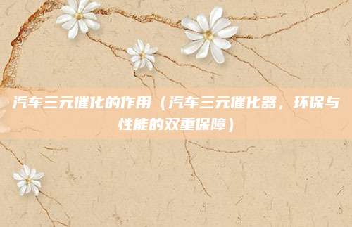 汽车三元催化的作用（汽车三元催化器，环保与性能的双重保障）