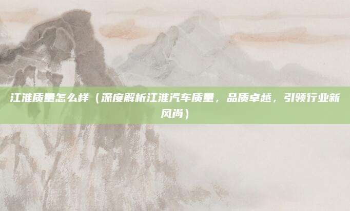 江淮质量怎么样（深度解析江淮汽车质量，品质卓越，引领行业新风尚）