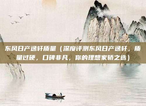 东风日产逸轩质量（深度评测东风日产逸轩，质量过硬，口碑非凡，你的理想家轿之选）