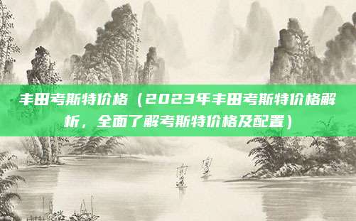 丰田考斯特价格（2023年丰田考斯特价格解析，全面了解考斯特价格及配置）