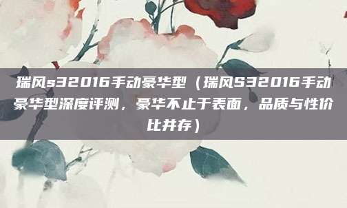 瑞风s32016手动豪华型（瑞风S32016手动豪华型深度评测，豪华不止于表面，品质与性价比并存）