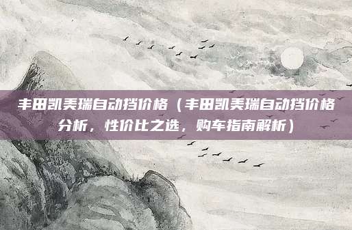 丰田凯美瑞自动挡价格（丰田凯美瑞自动挡价格分析，性价比之选，购车指南解析）