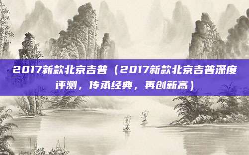 2017新款北京吉普（2017新款北京吉普深度评测，传承经典，再创新高）