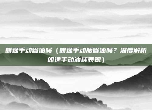朗逸手动省油吗（朗逸手动版省油吗？深度解析朗逸手动油耗表现）