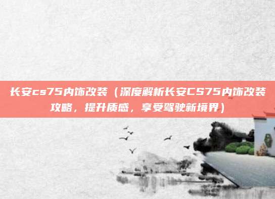 长安cs75内饰改装（深度解析长安CS75内饰改装攻略，提升质感，享受驾驶新境界）