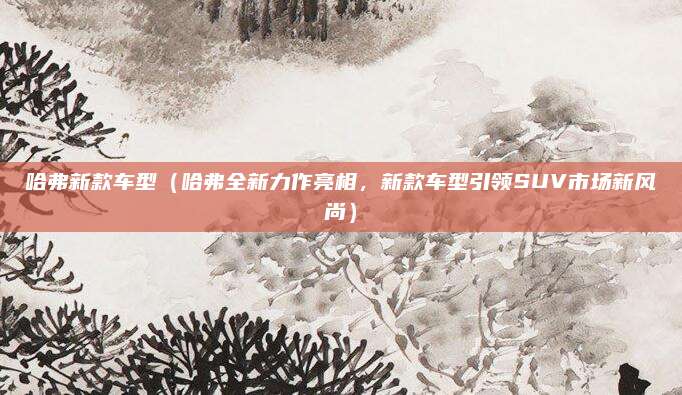 哈弗新款车型（哈弗全新力作亮相，新款车型引领SUV市场新风尚）