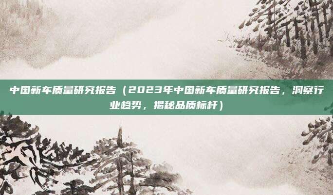 中国新车质量研究报告（2023年中国新车质量研究报告，洞察行业趋势，揭秘品质标杆）
