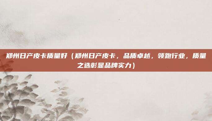 郑州日产皮卡质量好（郑州日产皮卡，品质卓越，领跑行业，质量之选彰显品牌实力）