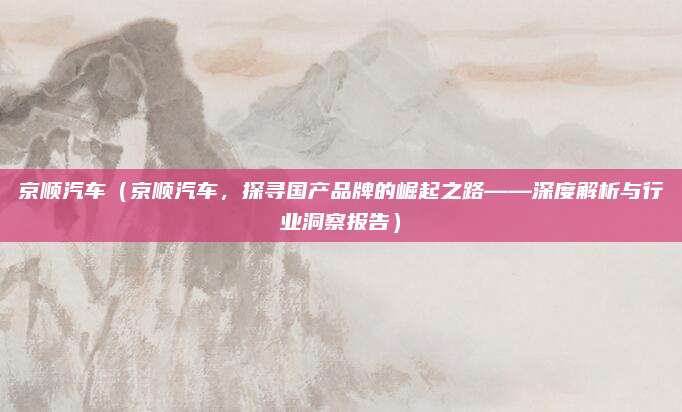 京顺汽车（京顺汽车，探寻国产品牌的崛起之路——深度解析与行业洞察报告）