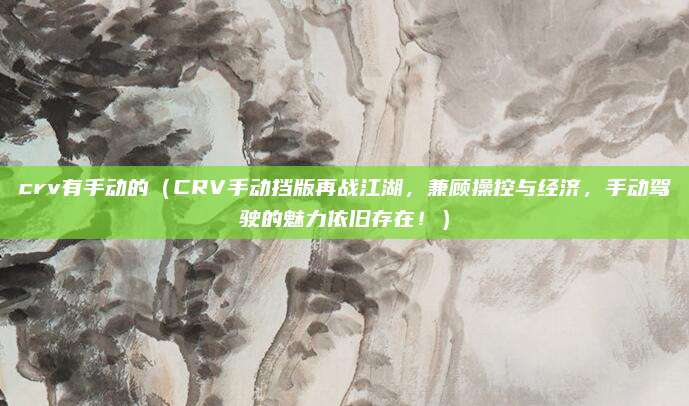 crv有手动的(CRV手动挡版再战江湖,兼顾操控与经济,手动驾驶的魅力依旧存在!)