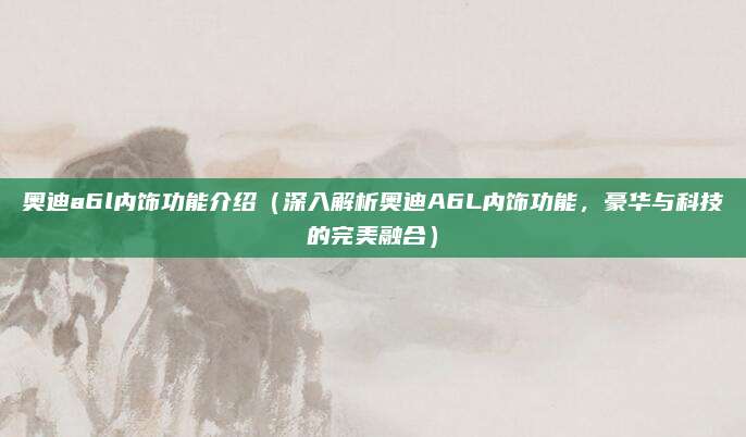 奥迪a6l内饰功能介绍（深入解析奥迪A6L内饰功能，豪华与科技的完美融合）