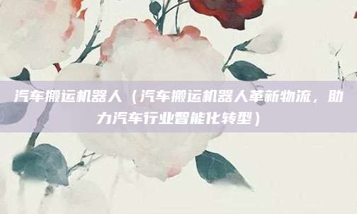 汽车搬运机器人(汽车搬运机器人革新物流,助力汽车行业智能化转型)