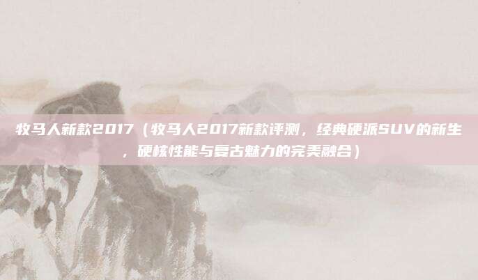 牧马人新款2017(牧马人2017新款评测,经典硬派SUV的新生,硬核性能与复古魅力的完美融合)
