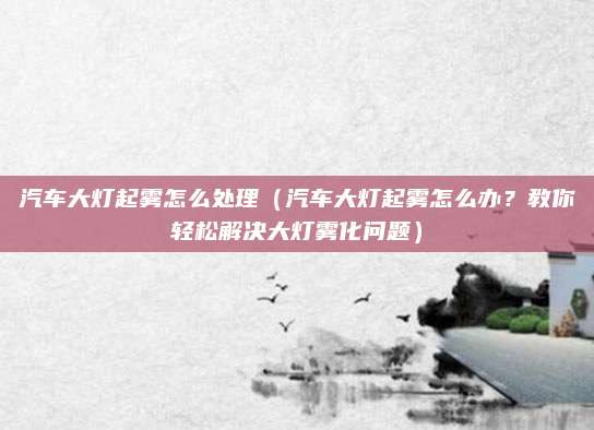 汽车大灯起雾怎么处理(汽车大灯起雾怎么办?教你轻松解决大灯雾化问题)