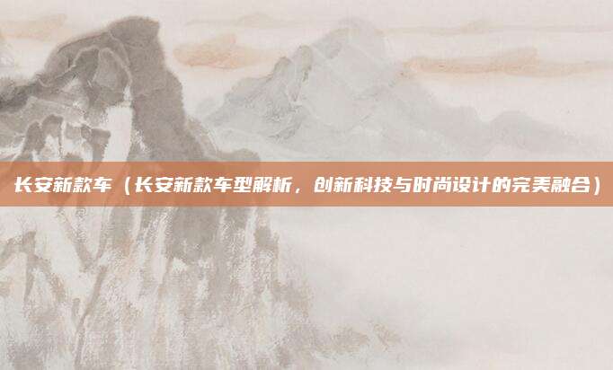 长安新款车(长安新款车型解析,创新科技与时尚设计的完美融合)