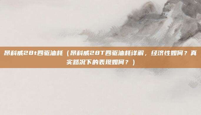 昂科威28t四驱油耗（昂科威28T四驱油耗详解，经济性如何？真实路况下的表现如何？）