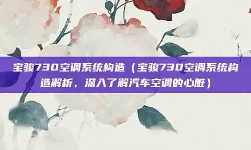 宝骏730空调系统构造（宝骏730空调系统构造解析，深入了解汽车空调的心脏）