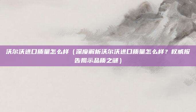 沃尔沃进口质量怎么样（深度解析沃尔沃进口质量怎么样？权威报告揭示品质之谜）