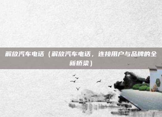 解放汽车电话（解放汽车电话，连接用户与品牌的全新桥梁）
