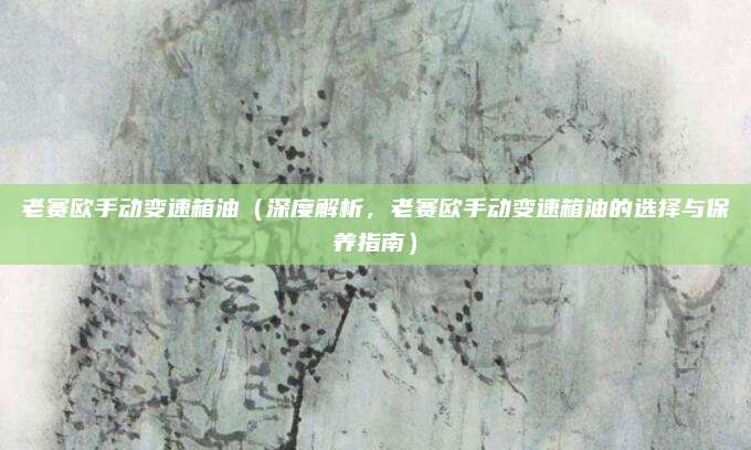 老赛欧手动变速箱油（深度解析，老赛欧手动变速箱油的选择与保养指南）