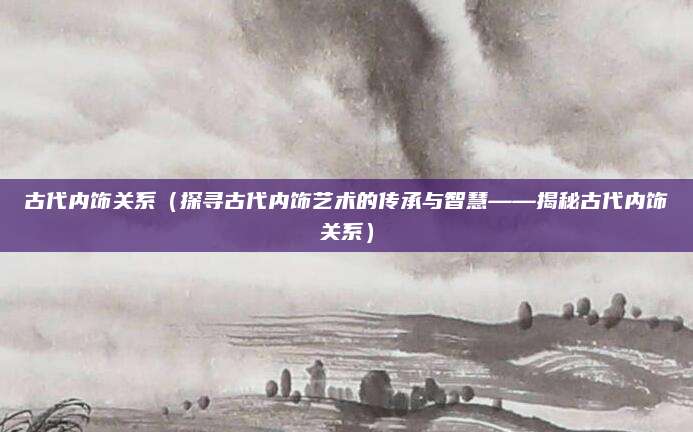 古代内饰关系（探寻古代内饰艺术的传承与智慧——揭秘古代内饰关系）