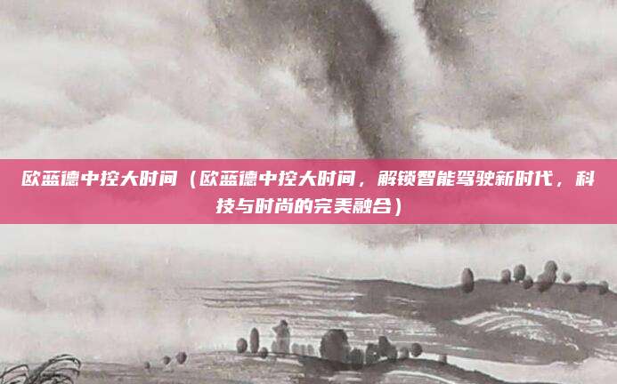 欧蓝德中控大时间（欧蓝德中控大时间，解锁智能驾驶新时代，科技与时尚的完美融合）