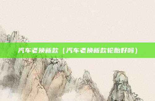 汽车老换新款(汽车老换新款轮胎好吗)