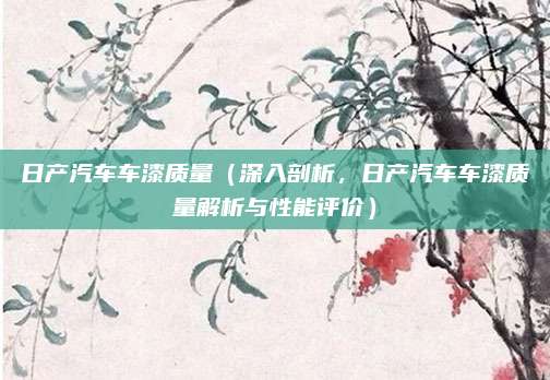日产汽车车漆质量（深入剖析，日产汽车车漆质量解析与性能评价）