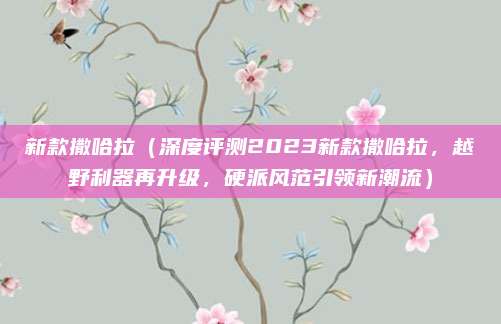 新款撒哈拉（深度评测2023新款撒哈拉，越野利器再升级，硬派风范引领新潮流）