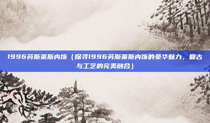 1996劳斯莱斯内饰（探寻1996劳斯莱斯内饰的豪华魅力，复古与工艺的完美融合）