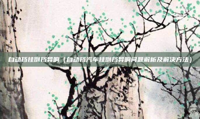 自动挡挂倒挡异响（自动挡汽车挂倒挡异响问题解析及解决方法）