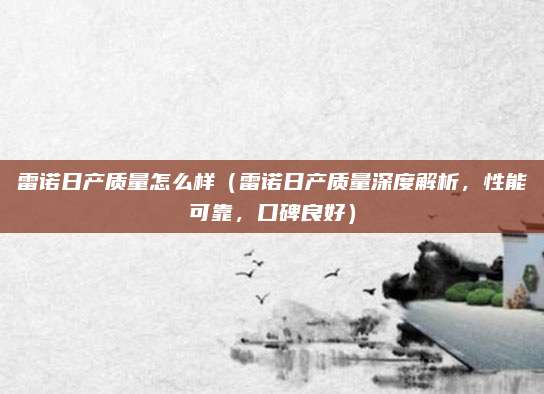 雷诺日产质量怎么样（雷诺日产质量深度解析，性能可靠，口碑良好）