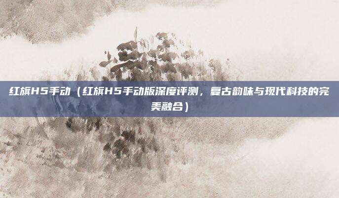 红旗H5手动（红旗H5手动版深度评测，复古韵味与现代科技的完美融合）