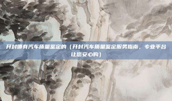 开封哪有汽车质量鉴定的（开封汽车质量鉴定服务指南，专业平台让您安心购）