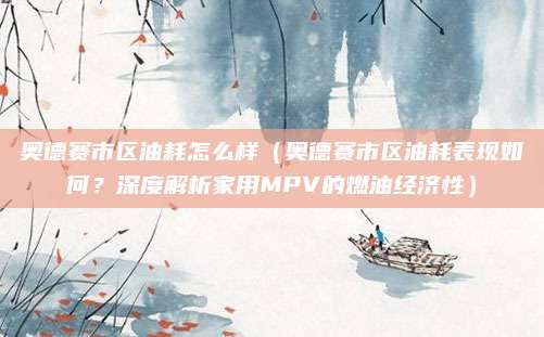 奥德赛市区油耗怎么样（奥德赛市区油耗表现如何？深度解析家用MPV的燃油经济性）