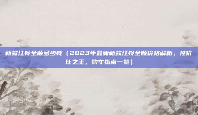 新款江铃全顺多少钱（2023年最新新款江铃全顺价格解析，性价比之王，购车指南一览）
