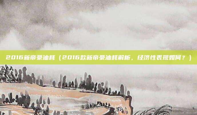 2016新帝豪油耗（2016款新帝豪油耗解析，经济性表现如何？）