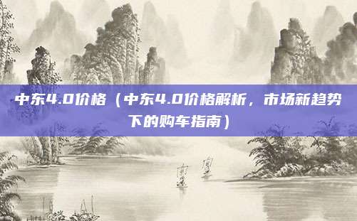 中东4.0价格（中东4.0价格解析，市场新趋势下的购车指南）