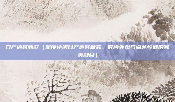 曰产逍客新款（深度评测日产逍客新款，时尚外观与卓越性能的完美融合）