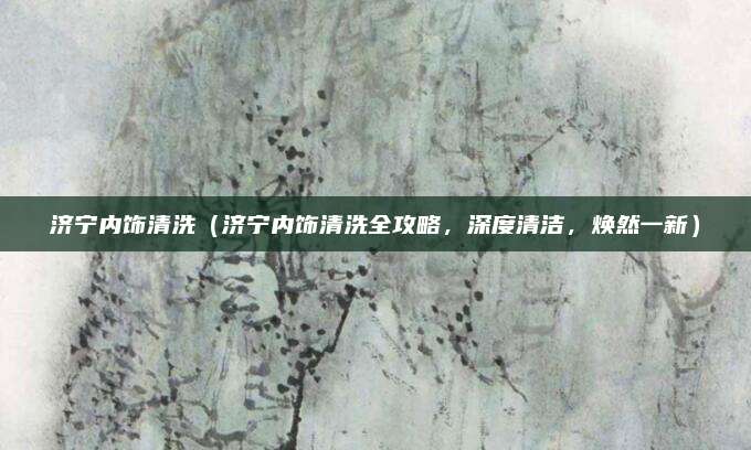 济宁内饰清洗（济宁内饰清洗全攻略，深度清洁，焕然一新）