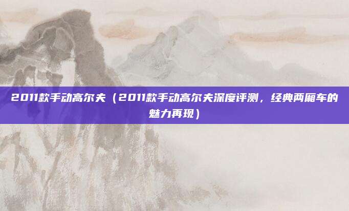 2011款手动高尔夫（2011款手动高尔夫深度评测，经典两厢车的魅力再现）