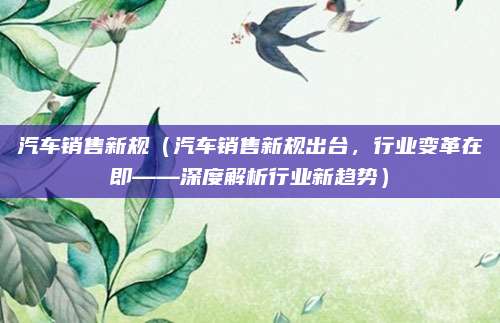 汽车销售新规（汽车销售新规出台，行业变革在即——深度解析行业新趋势）